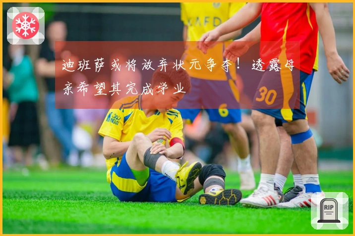 迪班萨或将放弃状元争夺！透露母亲希望其完成学业