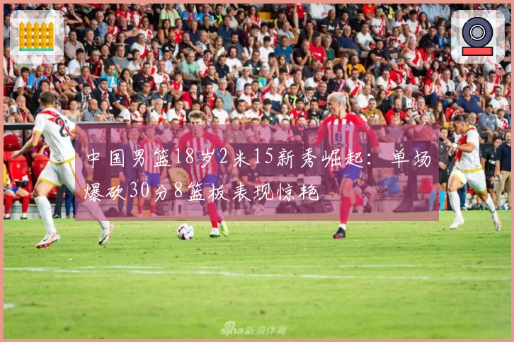 中国男篮18岁2米15新秀崛起：单场爆砍30分8篮板表现惊艳