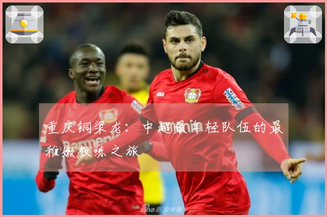 重庆铜梁龙：中超最年轻队伍的最稚嫩教练之旅