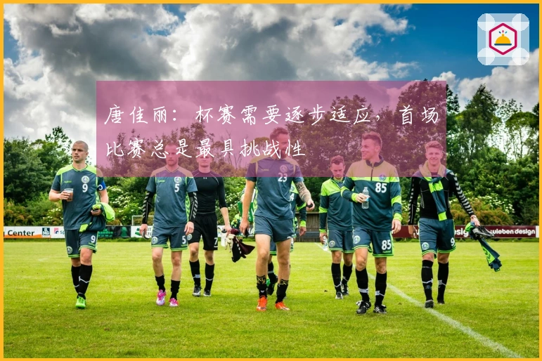 唐佳丽：杯赛需要逐步适应，首场比赛总是最具挑战性