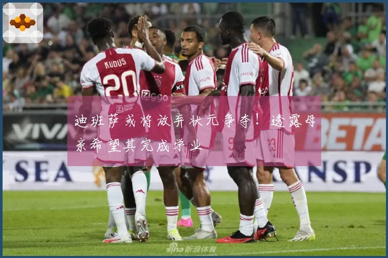 迪班萨或将放弃状元争夺！透露母亲希望其完成学业