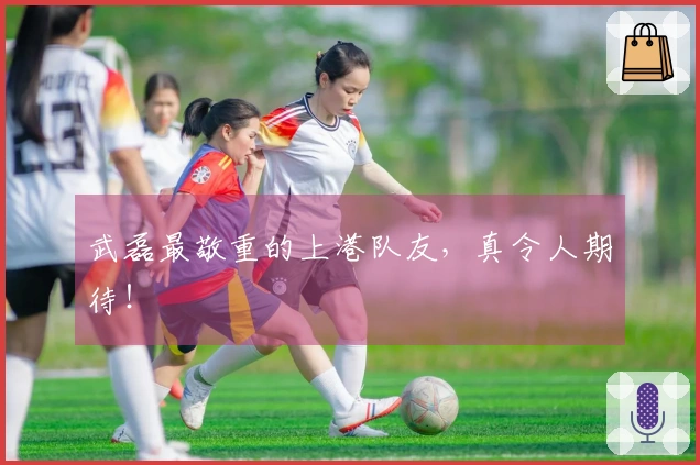 武磊最敬重的上港队友，真令人期待！