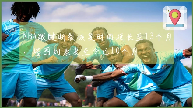 NBA跟腱断裂恢复时间延长至13个月，塔图姆康复至今已10个月
