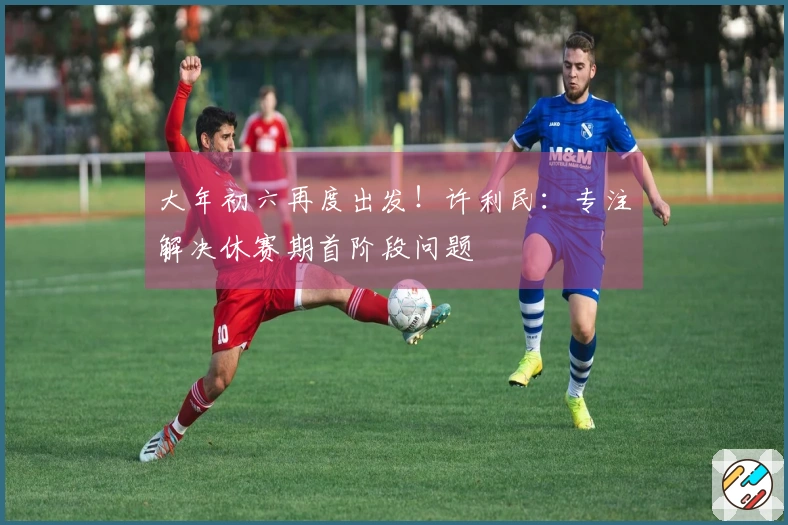 大年初六再度出发！许利民：专注解决休赛期首阶段问题