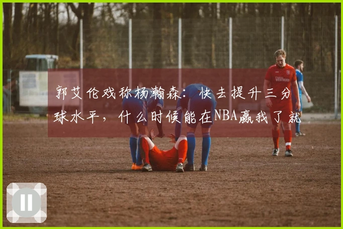 郭艾伦戏称杨瀚森：快去提升三分球水平，什么时候能在NBA赢我了就行