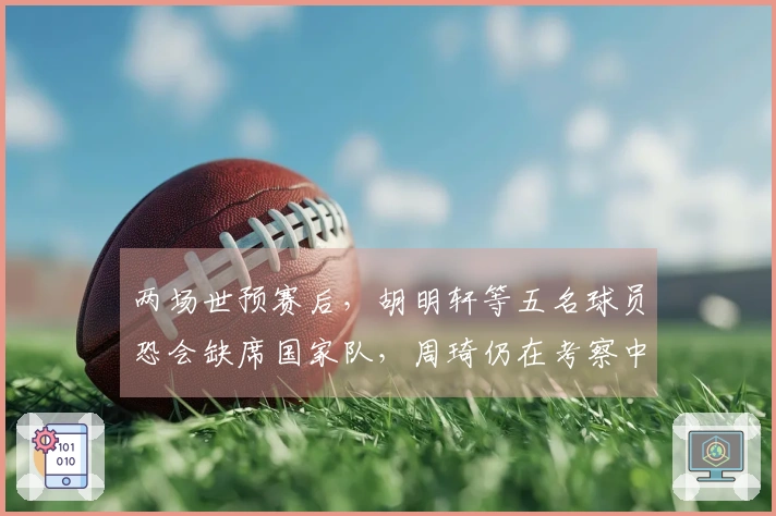 两场世预赛后，胡明轩等五名球员恐会缺席国家队，周琦仍在考察中