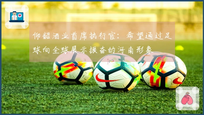 仰韶酒业首席执行官：希望通过足球向全球展示振奋的河南形象