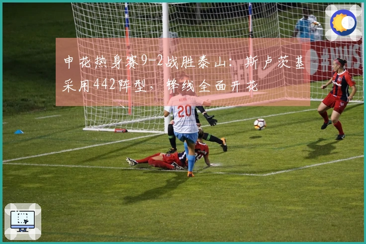 申花热身赛9-2战胜泰山：斯卢茨基采用442阵型，锋线全面开花