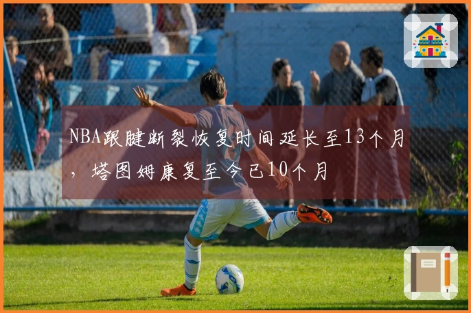 NBA跟腱断裂恢复时间延长至13个月，塔图姆康复至今已10个月