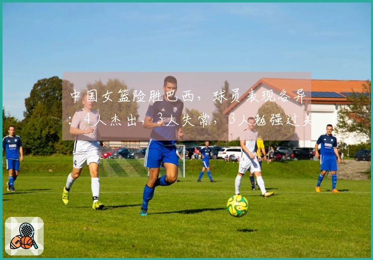 中国女篮险胜巴西，球员表现各异：4人杰出，3人失常，3人勉强过关