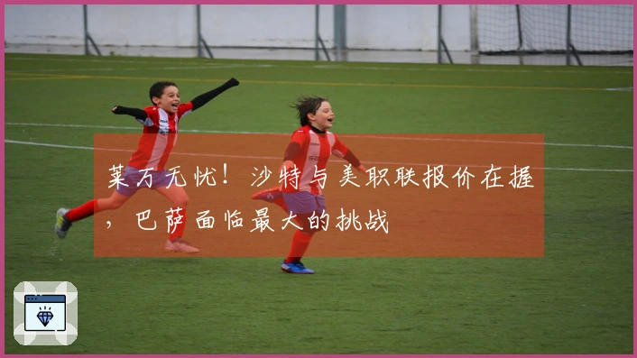 莱万无忧！沙特与美职联报价在握，巴萨面临最大的挑战