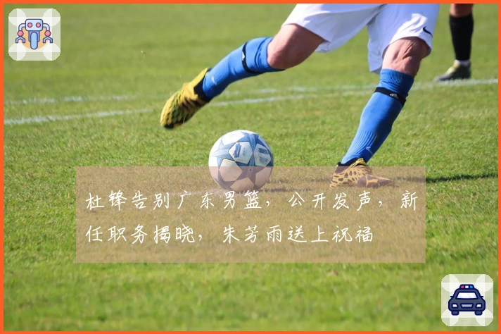 杜锋告别广东男篮，公开发声，新任职务揭晓，朱芳雨送上祝福