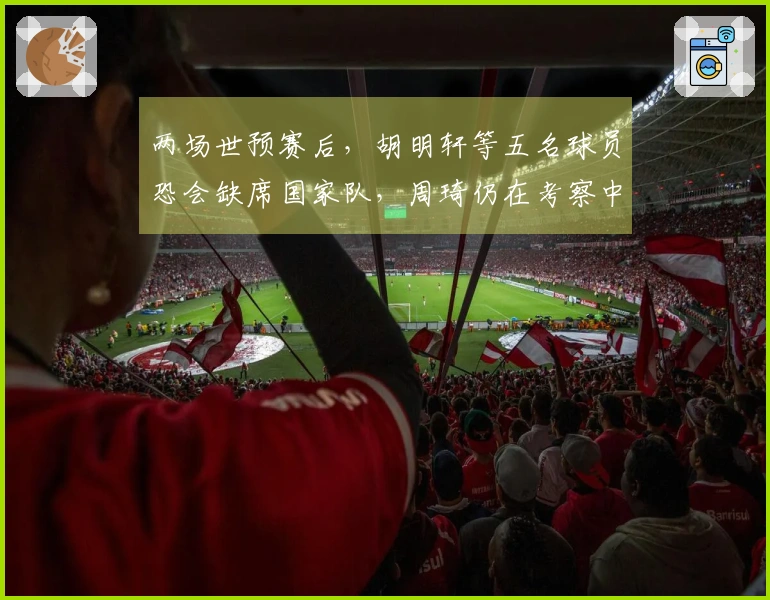 两场世预赛后，胡明轩等五名球员恐会缺席国家队，周琦仍在考察中