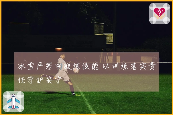 冰雪严寒中锻炼技能 以训练落实责任守护安宁