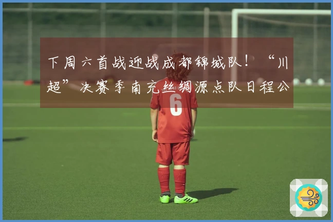 下周六首战迎战成都锦城队！“川超”决赛季南充丝绸源点队日程公布