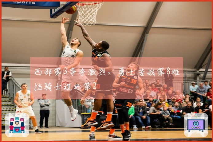 西部第3争夺激烈，勇士苦战第8难挡骑士追赶第2